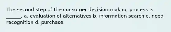 The second step of the consumer decision-making process is ______. a. evaluation of alternatives b. information search c. need recognition d. purchase