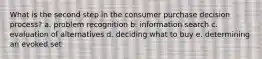 What is the second step in the consumer purchase decision process? a. problem recognition b. information search c. evaluation of alternatives d. deciding what to buy e. determining an evoked set