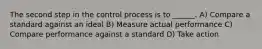 The second step in the control process is to ______. A) Compare a standard against an ideal B) Measure actual performance C) Compare performance against a standard D) Take action