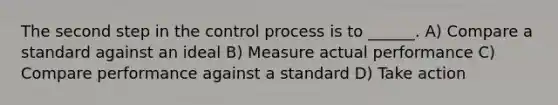 The second step in the control process is to ______. A) Compare a standard against an ideal B) Measure actual performance C) Compare performance against a standard D) Take action