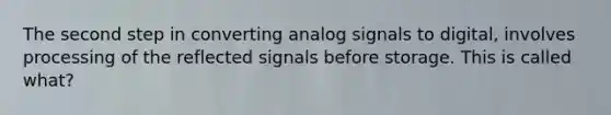 The second step in converting analog signals to digital, involves processing of the reflected signals before storage. This is called what?