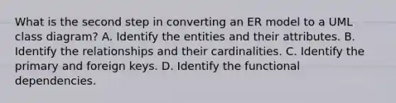 What is the second step in converting an ER model to a UML class diagram? A. Identify the entities and their attributes. B. Identify the relationships and their cardinalities. C. Identify the primary and foreign keys. D. Identify the functional dependencies.