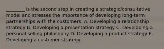 ​________ is the second step in creating a​ strategic/consultative model and stresses the importance of developing​ long-term partnerships with the customers. A. Developing a relationship strategy B. Developing a presentation strategy C. Developing a personal selling philosophy D. Developing a product strategy E. Developing a customer strategy