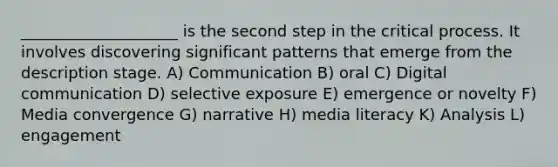 ____________________ is the second step in the critical process. It involves discovering significant patterns that emerge from the description stage. A) Communication B) oral C) Digital communication D) selective exposure E) emergence or novelty F) Media convergence G) narrative H) media literacy K) Analysis L) engagement