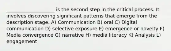 ____________________ is the second step in the critical process. It involves discovering significant patterns that emerge from the description stage. A) Communication B) oral C) Digital communication D) selective exposure E) emergence or novelty F) Media convergence G) narrative H) media literacy K) Analysis L) engagement