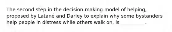 The second step in the decision-making model of helping, proposed by Latané and Darley to explain why some bystanders help people in distress while others walk on, is __________.