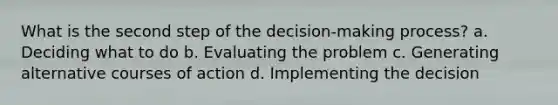 What is the second step of the decision-making process? a. Deciding what to do b. Evaluating the problem c. Generating alternative courses of action d. Implementing the decision