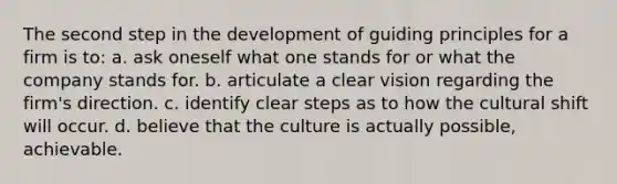 The second step in the development of guiding principles for a firm is to: a. ask oneself what one stands for or what the company stands for. b. articulate a clear vision regarding the firm's direction. c. identify clear steps as to how the cultural shift will occur. d. believe that the culture is actually possible, achievable.