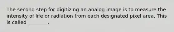 The second step for digitizing an analog image is to measure the intensity of life or radiation from each designated pixel area. This is called ________.