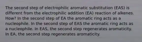 The second step of electrophilic aromatic substitution (EAS) is different from the electrophilic addition (EA) reaction of alkenes. How? In the second step of EA the aromatic ring acts as a nucleophile. In the second step of EAS the aromatic ring acts as a nucleophile. In EAS, the second step regenerates aromaticity. In EA, the second step regenerates aromaticity.