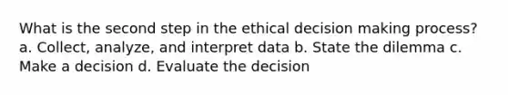 What is the second step in the ethical decision making process? a. Collect, analyze, and interpret data b. State the dilemma c. Make a decision d. Evaluate the decision