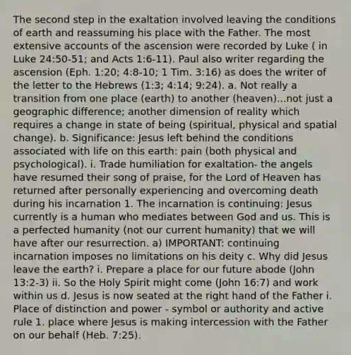 The second step in the exaltation involved leaving the conditions of earth and reassuming his place with the Father. The most extensive accounts of the ascension were recorded by Luke ( in Luke 24:50-51; and Acts 1:6-11). Paul also writer regarding the ascension (Eph. 1:20; 4:8-10; 1 Tim. 3:16) as does the writer of the letter to the Hebrews (1:3; 4:14; 9:24). a. Not really a transition from one place (earth) to another (heaven)...not just a geographic difference; another dimension of reality which requires a change in state of being (spiritual, physical and spatial change). b. Significance: Jesus left behind the conditions associated with life on this earth: pain (both physical and psychological). i. Trade humiliation for exaltation- the angels have resumed their song of praise, for the Lord of Heaven has returned after personally experiencing and overcoming death during his incarnation 1. The incarnation is continuing: Jesus currently is a human who mediates between God and us. This is a perfected humanity (not our current humanity) that we will have after our resurrection. a) IMPORTANT: continuing incarnation imposes no limitations on his deity c. Why did Jesus leave the earth? i. Prepare a place for our future abode (John 13:2-3) ii. So the Holy Spirit might come (John 16:7) and work within us d. Jesus is now seated at the right hand of the Father i. Place of distinction and power - symbol or authority and active rule 1. place where Jesus is making intercession with the Father on our behalf (Heb. 7:25).