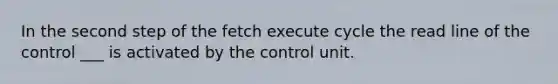 In the second step of the fetch execute cycle the read line of the control ___ is activated by the control unit.