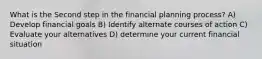 What is the Second step in the financial planning process? A) Develop financial goals B) Identify alternate courses of action C) Evaluate your alternatives D) determine your current financial situation