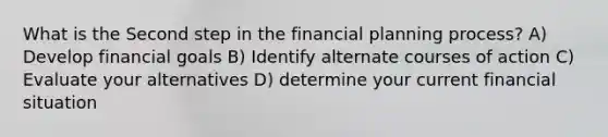 What is the Second step in the financial planning process? A) Develop financial goals B) Identify alternate courses of action C) Evaluate your alternatives D) determine your current financial situation