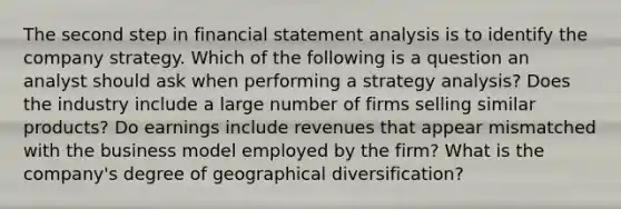 The second step in financial statement analysis is to identify the company strategy. Which of the following is a question an analyst should ask when performing a strategy analysis? Does the industry include a large number of firms selling similar products? Do earnings include revenues that appear mismatched with the business model employed by the firm? What is the company's degree of geographical diversification?