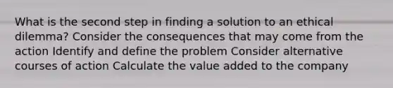 What is the second step in finding a solution to an ethical dilemma? Consider the consequences that may come from the action Identify and define the problem Consider alternative courses of action Calculate the value added to the company