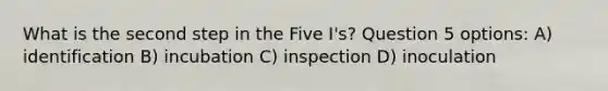 What is the second step in the Five I's? Question 5 options: A) identification B) incubation C) inspection D) inoculation