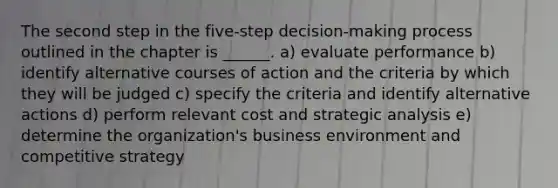 The second step in the five-step decision-making process outlined in the chapter is ______. a) evaluate performance b) identify alternative courses of action and the criteria by which they will be judged c) specify the criteria and identify alternative actions d) perform relevant cost and strategic analysis e) determine the organization's business environment and competitive strategy