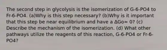 The second step in glycolysis is the isomerization of G-6-PO4 to Fr-6-PO4. (a)Why is this step necessary? (b)Why is it important that this step be near equilibrium and have a ΔGo≈ 0? (c) Describe the mechanism of the isomerization. (d) What other pathways utilize the reagents of this reaction, G-6-PO4 or Fr-6-PO4?