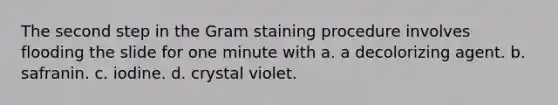 The second step in the Gram staining procedure involves flooding the slide for one minute with a. a decolorizing agent. b. safranin. c. iodine. d. crystal violet.