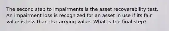 The second step to impairments is the asset recoverability test. An impairment loss is recognized for an asset in use if its fair value is less than its carrying value. What is the final step?