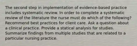 The second step in implementation of evidence-based practice includes systematic review. In order to complete a systematic review of the literature the nurse must do which of the following? Recommend best practices for client care. Ask a question about a clinical practice. Provide a statical analysis for studies. Summarize findings from multiple studies that are related to a particular nursing practice.