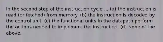 In the second step of the instruction cycle ... (a) the instruction is read (or fetched) from memory. (b) the instruction is decoded by the control unit. (c) the functional units in the datapath perform the actions needed to implement the instruction. (d) None of the above.