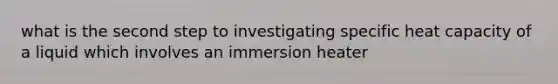 what is the second step to investigating specific heat capacity of a liquid which involves an immersion heater