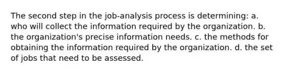 The second step in the job-analysis process is determining: a. who will collect the information required by the organization. b. the organization's precise information needs. c. the methods for obtaining the information required by the organization. d. the set of jobs that need to be assessed.