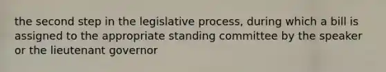 the second step in the legislative process, during which a bill is assigned to the appropriate standing committee by the speaker or the lieutenant governor