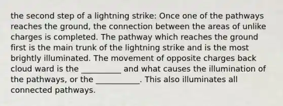 the second step of a lightning strike: Once one of the pathways reaches the ground, the connection between the areas of unlike charges is completed. The pathway which reaches the ground first is the main trunk of the lightning strike and is the most brightly illuminated. The movement of opposite charges back cloud ward is the __________ and what causes the illumination of the pathways, or the ___________. This also illuminates all connected pathways.