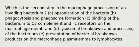 Which is the second step in the macrophage processing of an invading bacterium ? (a) opsonization of the bacteria (b) phagocytosis and phagosome formation (c) binding of the bacterium to C3 complement and Fc receptors on the macrophage membrane (d) lysosomal breakdown and processing of the bacterium (e) presentation of bacterial breakdown products on the macrophage plasmalemma to lymphocytes