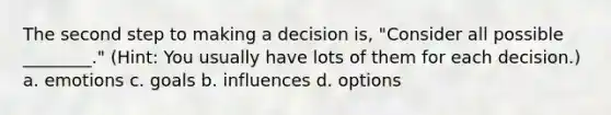 The second step to making a decision is, "Consider all possible ________." (Hint: You usually have lots of them for each decision.) a. emotions c. goals b. influences d. options