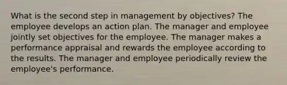 What is the second step in management by objectives? The employee develops an action plan. The manager and employee jointly set objectives for the employee. The manager makes a performance appraisal and rewards the employee according to the results. The manager and employee periodically review the employee's performance.