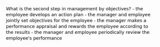 What is the second step in management by objectives? - the employee develops an action plan - the manager and employee jointly set objectives for the employee - the manager makes a performance appraisal and rewards the employee according to the results - the manager and employee periodically review the employee's performance