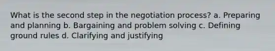 What is the second step in the negotiation process? a. Preparing and planning b. Bargaining and problem solving c. Defining ground rules d. Clarifying and justifying