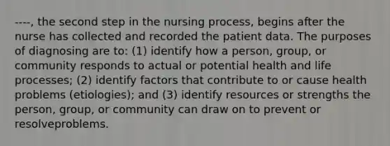 ----, the second step in the nursing process, begins after the nurse has collected and recorded the patient data. The purposes of diagnosing are to: (1) identify how a person, group, or community responds to actual or potential health and life processes; (2) identify factors that contribute to or cause health problems (etiologies); and (3) identify resources or strengths the person, group, or community can draw on to prevent or resolveproblems.