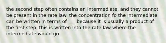 the second step often contains an intermediate, and they cannot be present in the rate law. the concentration fo the intermediate can be written in terms of ___ because it is usually a product of the first step. this is written into the rate law where the intermediate would go