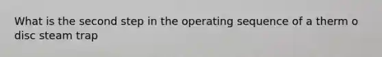 What is the second step in the operating sequence of a therm o disc steam trap