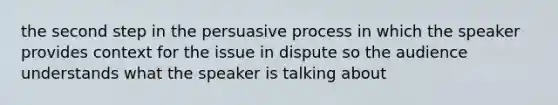 the second step in the persuasive process in which the speaker provides context for the issue in dispute so the audience understands what the speaker is talking about