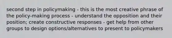 second step in policymaking - this is the most creative phrase of the policy-making process - understand the opposition and their position; create constructive responses - get help from other groups to design options/alternatives to present to policymakers