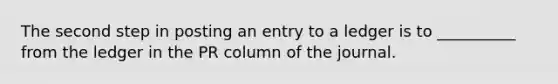 The second step in posting an entry to a ledger is to __________ from the ledger in the PR column of the journal.