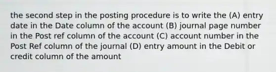 the second step in the posting procedure is to write the (A) entry date in the Date column of the account (B) journal page number in the Post ref column of the account (C) account number in the Post Ref column of the journal (D) entry amount in the Debit or credit column of the amount