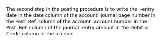 The second step in the posting procedure is to write the: -entry date in the date column of the account -journal page number in the Post. Ref. column of the account -account number in the Post. Ref. column of the journal -entry amount in the Debit or Credit column of the account