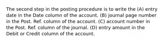 The second step in the posting procedure is to write the (A) entry date in the Date column of the account. (B) journal page number in the Post. Ref. column of the account. (C) account number in the Post. Ref. column of the journal. (D) entry amount in the Debit or Credit column of the account.