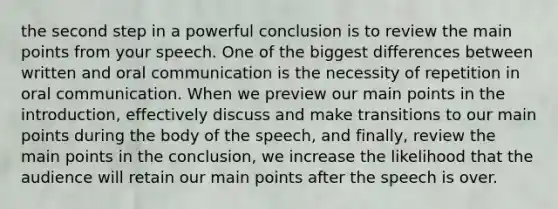 the second step in a powerful conclusion is to review the main points from your speech. One of the biggest differences between written and oral communication is the necessity of repetition in oral communication. When we preview our main points in the introduction, effectively discuss and make transitions to our main points during the body of the speech, and finally, review the main points in the conclusion, we increase the likelihood that the audience will retain our main points after the speech is over.