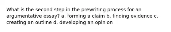 What is the second step in the prewriting process for an argumentative essay? a. forming a claim b. finding evidence c. creating an outline d. developing an opinion