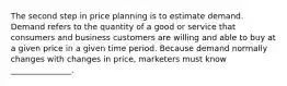 The second step in price planning is to estimate demand. Demand refers to the quantity of a good or service that consumers and business customers are willing and able to buy at a given price in a given time period. Because demand normally changes with changes in price, marketers must know _______________.