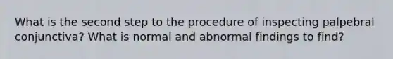 What is the second step to the procedure of inspecting palpebral conjunctiva? What is normal and abnormal findings to find?